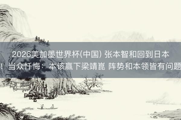 2026美加墨世界杯(中国) 张本智和回到日本！当众忏悔：本该赢下梁靖崑 阵势和本领皆有问题
