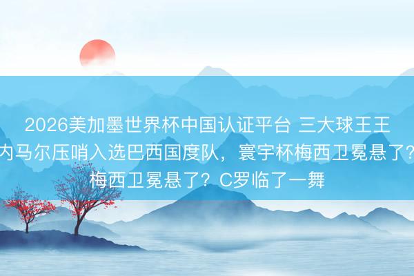 2026美加墨世界杯中国认证平台 三大球王王人聚寰宇杯？内马尔压哨入选巴西国度队，寰宇杯梅西卫冕悬了？C罗临了一舞