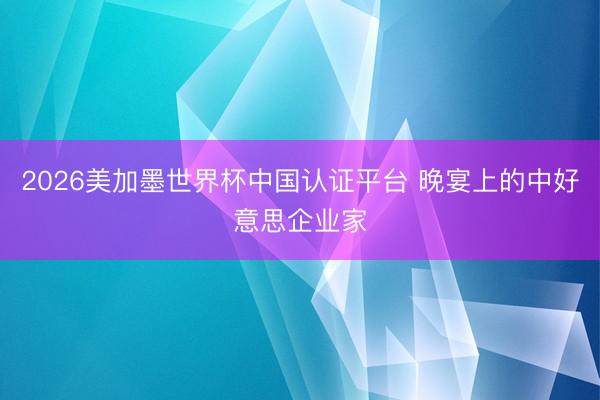 2026美加墨世界杯中国认证平台 晚宴上的中好意思企业家