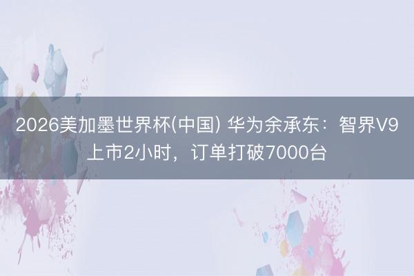 2026美加墨世界杯(中国) 华为余承东：智界V9上市2小时，订单打破7000台