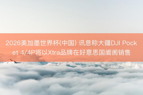 2026美加墨世界杯(中国) 讯息称大疆DJI Pocket 4/4P将以Xtra品牌在好意思国阛阓销售