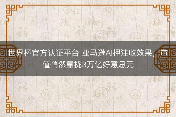 世界杯官方认证平台 亚马逊AI押注收效果，市值悄然靠拢3万亿好意思元