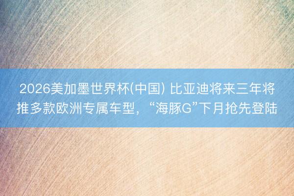 2026美加墨世界杯(中国) 比亚迪将来三年将推多款欧洲专属车型，“海豚G”下月抢先登陆