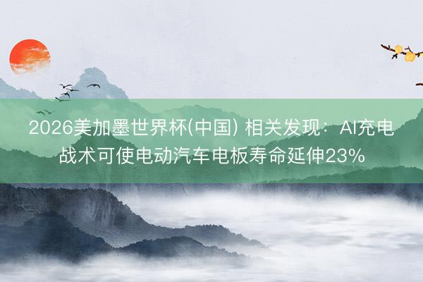 2026美加墨世界杯(中国) 相关发现：AI充电战术可使电动汽车电板寿命延伸23%