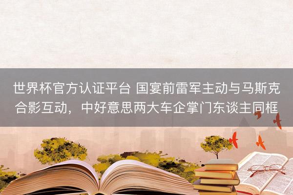 世界杯官方认证平台 国宴前雷军主动与马斯克合影互动，中好意思两大车企掌门东谈主同框