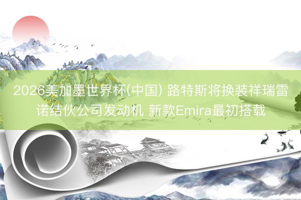 2026美加墨世界杯(中国) 路特斯将换装祥瑞雷诺结伙公司发动机 新款Emira最初搭载