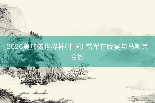 2026美加墨世界杯(中国) 雷军在晚宴与马斯克合影