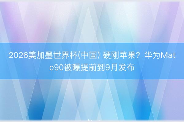 2026美加墨世界杯(中国) 硬刚苹果？华为Mate90被曝提前到9月发布