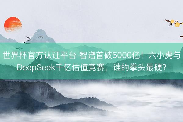 世界杯官方认证平台 智谱首破5000亿！六小虎与DeepSeek千亿估值竞赛，谁的拳头最硬？