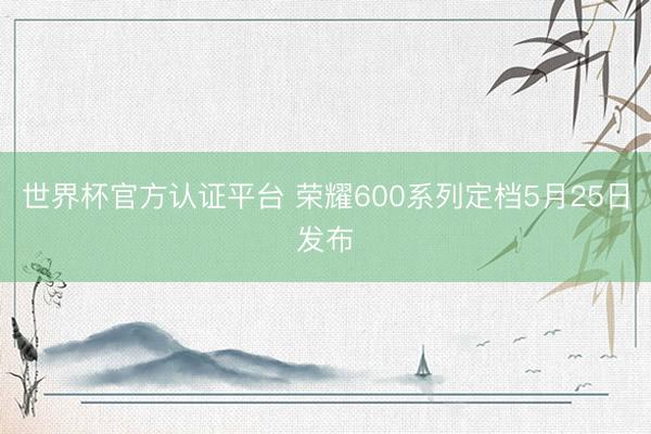 世界杯官方认证平台 荣耀600系列定档5月25日发布