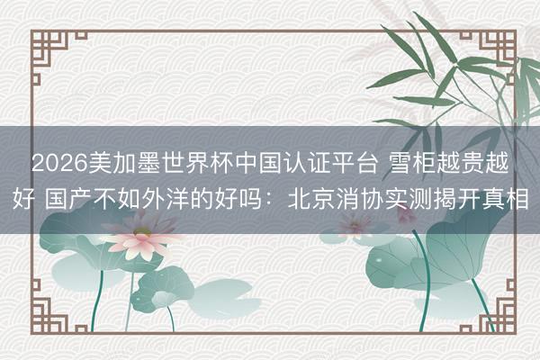 2026美加墨世界杯中国认证平台 雪柜越贵越好 国产不如外洋的好吗：北京消协实测揭开真相
