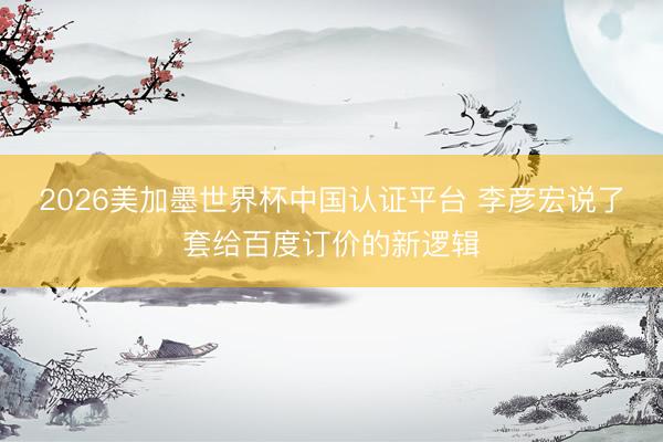 2026美加墨世界杯中国认证平台 李彦宏说了套给百度订价的新逻辑