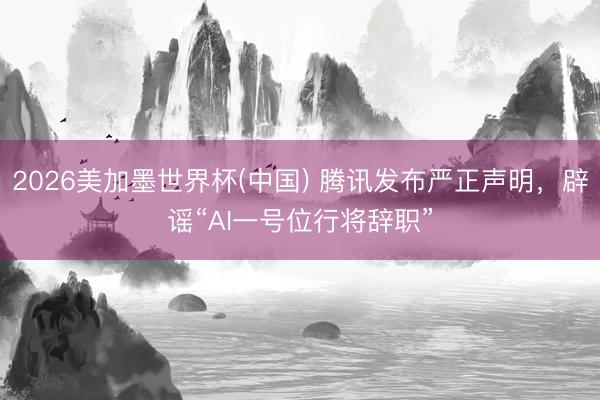 2026美加墨世界杯(中国) 腾讯发布严正声明，辟谣“AI一号位行将辞职”