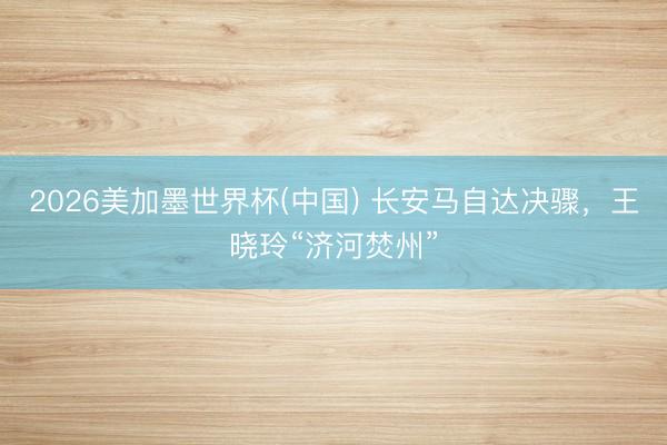 2026美加墨世界杯(中国) 长安马自达决骤，王晓玲“济河焚州”