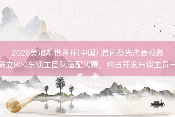 2026美加墨世界杯(中国) 腾讯蔡光忠表现微信确立800东谈主团队适配鸿蒙，约占开发东谈主员一半