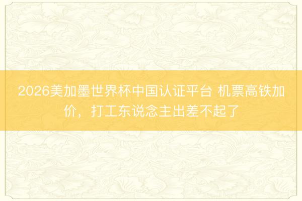2026美加墨世界杯中国认证平台 机票高铁加价，打工东说念主出差不起了