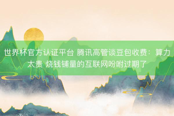 世界杯官方认证平台 腾讯高管谈豆包收费：算力太贵 烧钱铺量的互联网吩咐过期了