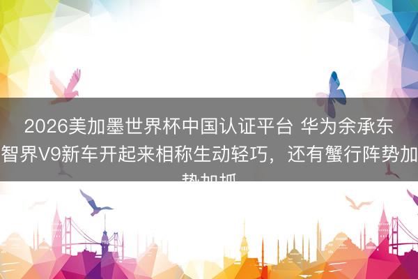 2026美加墨世界杯中国认证平台 华为余承东：智界V9新车开起来相称生动轻巧，还有蟹行阵势加抓