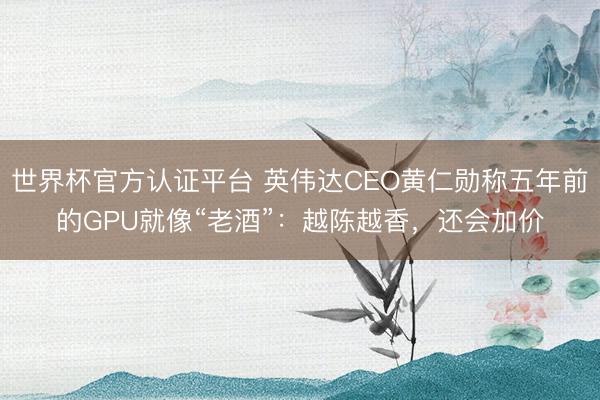 世界杯官方认证平台 英伟达CEO黄仁勋称五年前的GPU就像“老酒”：越陈越香，还会加价