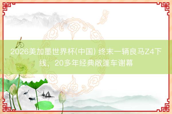 2026美加墨世界杯(中国) 终末一辆良马Z4下线，20多年经典敞篷车谢幕