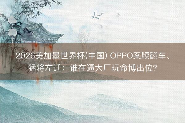 2026美加墨世界杯(中国) OPPO案牍翻车、猛将左迁：谁在逼大厂玩命博出位？