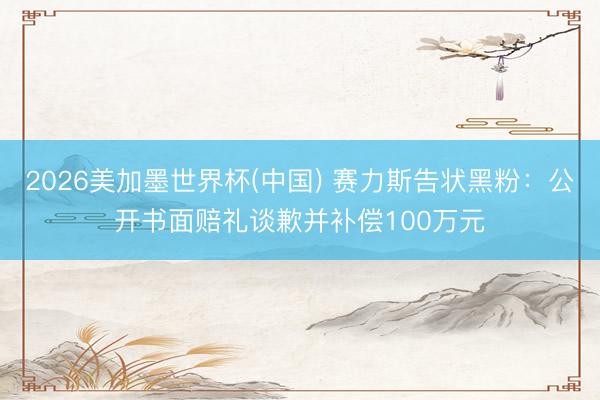2026美加墨世界杯(中国) 赛力斯告状黑粉：公开书面赔礼谈歉并补偿100万元