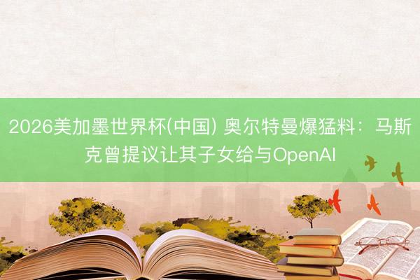 2026美加墨世界杯(中国) 奥尔特曼爆猛料：马斯克曾提议让其子女给与OpenAI