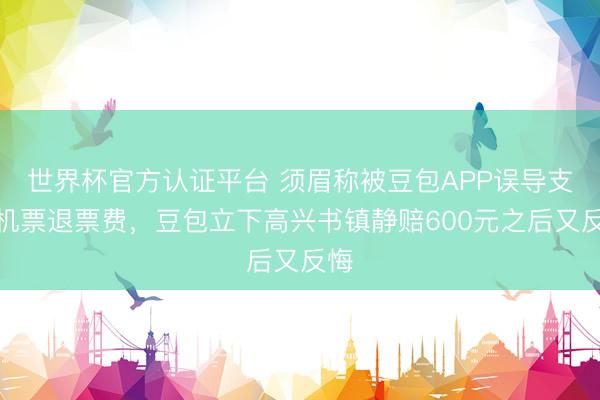 世界杯官方认证平台 须眉称被豆包APP误导支付机票退票费，豆包立下高兴书镇静赔600元之后又反悔