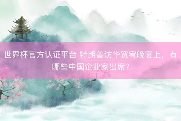 世界杯官方认证平台 特朗普访华宽宥晚宴上，有哪些中国企业家出席？