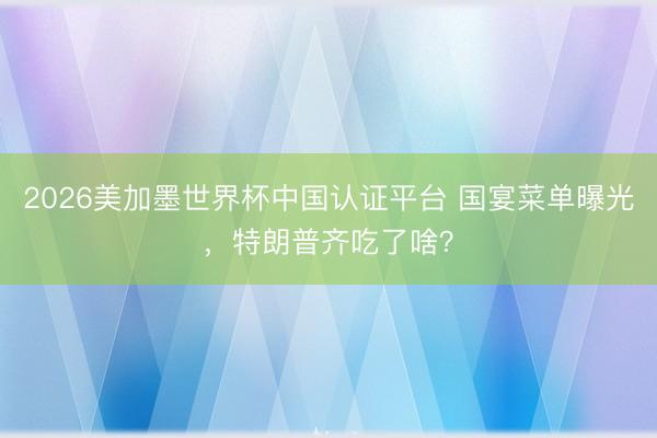 2026美加墨世界杯中国认证平台 国宴菜单曝光，特朗普齐吃了啥？