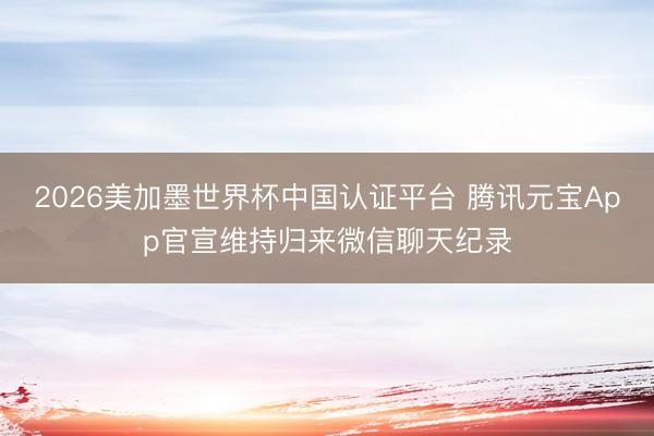 2026美加墨世界杯中国认证平台 腾讯元宝App官宣维持归来微信聊天纪录