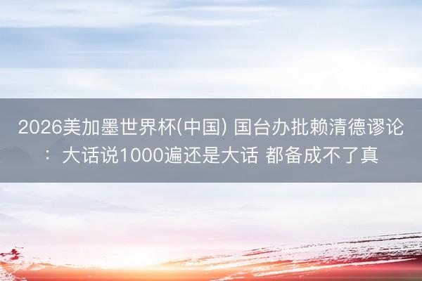 2026美加墨世界杯(中国) 国台办批赖清德谬论：大话说1000遍还是大话 都备成不了真