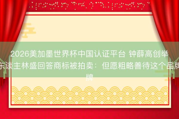 2026美加墨世界杯中国认证平台 钟薛高创举东谈主林盛回答商标被拍卖：但愿粗略善待这个品牌