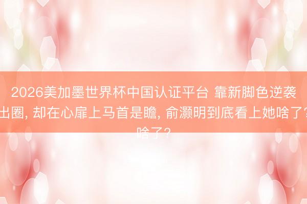 2026美加墨世界杯中国认证平台 靠新脚色逆袭出圈, 却在心扉上马首是瞻, 俞灏明到底看上她啥了?