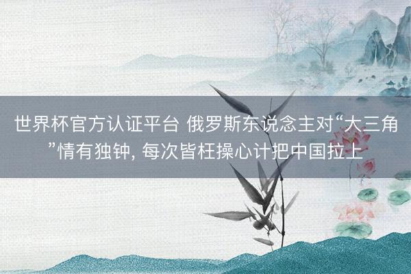 世界杯官方认证平台 俄罗斯东说念主对“大三角”情有独钟, 每次皆枉操心计把中国拉上
