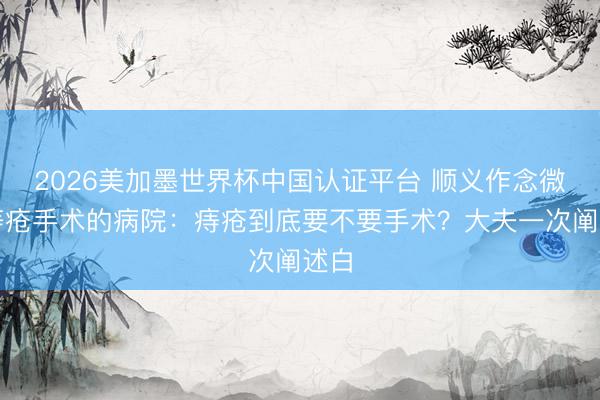 2026美加墨世界杯中国认证平台 顺义作念微创痔疮手术的病院：痔疮到底要不要手术？大夫一次阐述白