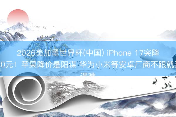 2026美加墨世界杯(中国) iPhone 17突降1000元！苹果降价是阳谋 华为小米等安卓厂商不跟就遇难