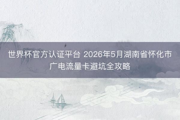 世界杯官方认证平台 2026年5月湖南省怀化市广电流量卡避坑全攻略