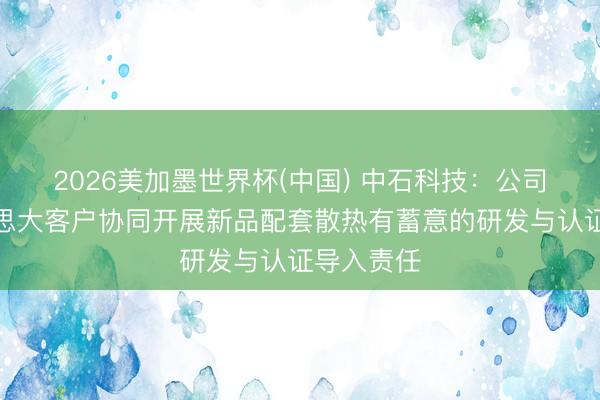 2026美加墨世界杯(中国) 中石科技：公司与北好意思大客户协同开展新品配套散热有蓄意的研发与认证导入责任