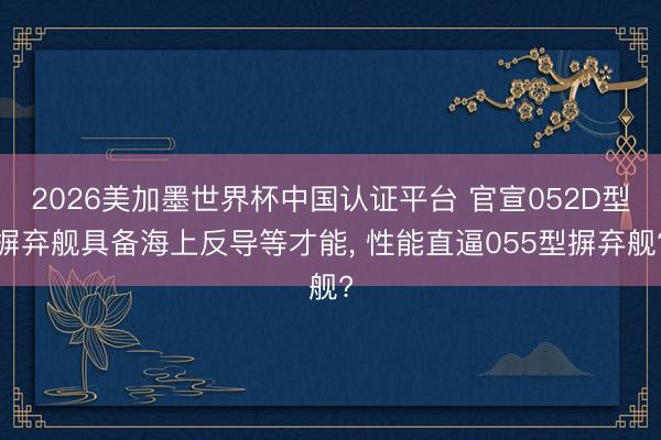 2026美加墨世界杯中国认证平台 官宣052D型摒弃舰具备海上反导等才能, 性能直逼055型摒弃舰?