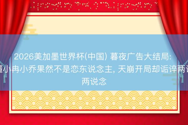 2026美加墨世界杯(中国) 暮夜广告大结局: 谁懂小冉小乔果然不是恋东说念主, 天崩开局却诟谇两说念