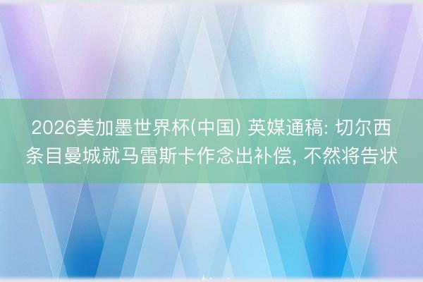 2026美加墨世界杯(中国) 英媒通稿: 切尔西条目曼城就马雷斯卡作念出补偿, 不然将告状