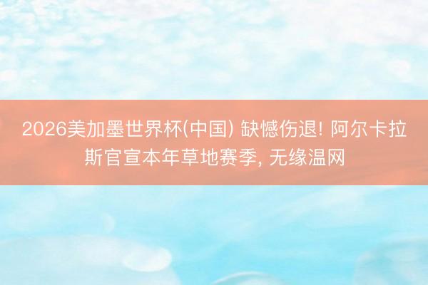 2026美加墨世界杯(中国) 缺憾伤退! 阿尔卡拉斯官宣本年草地赛季， 无缘温网