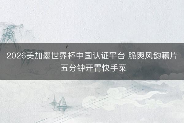 2026美加墨世界杯中国认证平台 脆爽风韵藕片 五分钟开胃快手菜