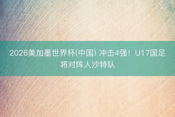 2026美加墨世界杯(中国) 冲击4强！U17国足将对阵人沙特队