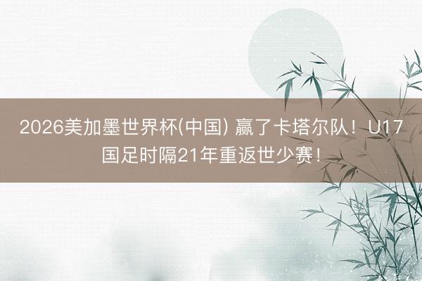 2026美加墨世界杯(中国) 赢了卡塔尔队！U17国足时隔21年重返世少赛！