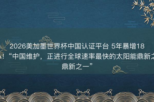 2026美加墨世界杯中国认证平台 5年暴增1800%！“中国维护，正进行全球速率最快的太阳能鼎新之一”