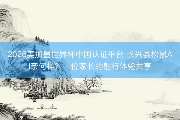 2026美加墨世界杯中国认证平台 长兴县松鼠AI奈何样？一位家长的躬行体验共享