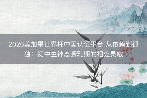 2026美加墨世界杯中国认证平台 从依赖到孤独：初中生神态断乳期的相处灵敏