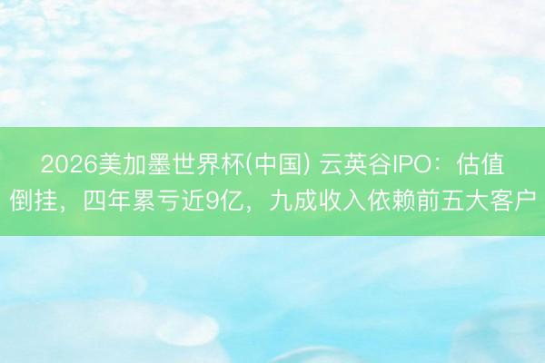 2026美加墨世界杯(中国) 云英谷IPO：估值倒挂，四年累亏近9亿，九成收入依赖前五大客户